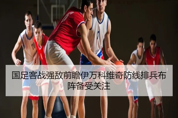 国足客战强敌前瞻伊万科维奇防线排兵布阵备受关注