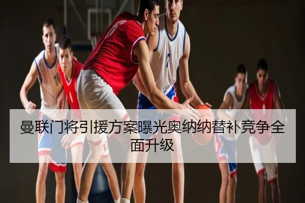 曼联门将引援方案曝光奥纳纳替补竞争全面升级