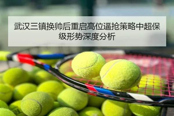 武汉三镇换帅后重启高位逼抢策略中超保级形势深度分析