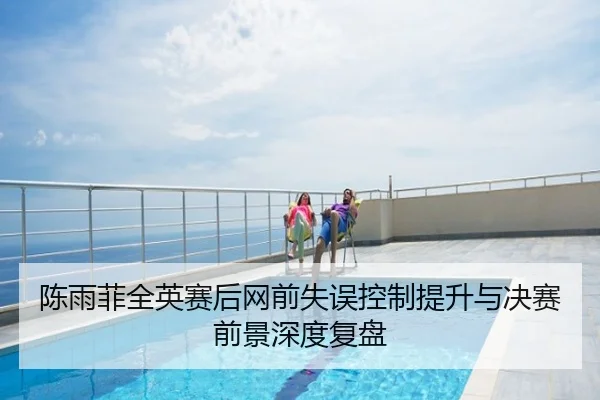 陈雨菲全英赛后网前失误控制提升与决赛前景深度复盘